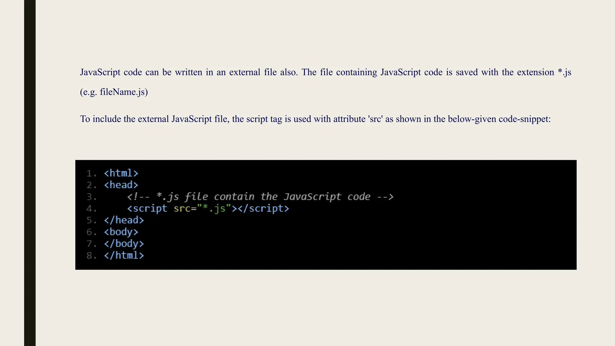 JavaScript code can be written in an external file also. The file containing JavaScript code is saved with the extension *.js
(e.g. fileName.js)
To include the external JavaScript file, the script tag is used with attribute 'src' as shown in the below-given code-snippet:
 