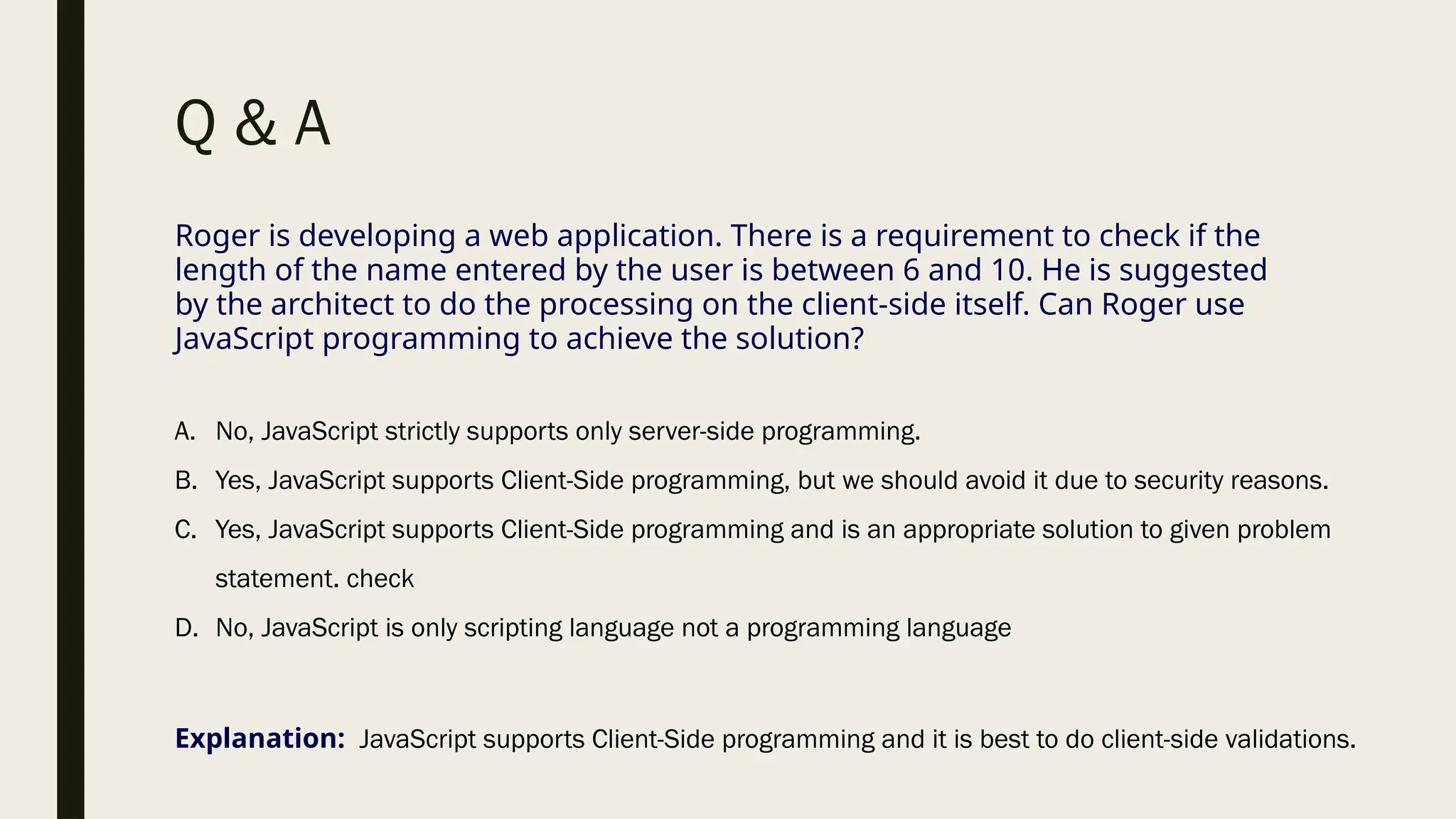 Q & A
Roger is developing a web application. There is a requirement to check if the
length of the name entered by the user is between 6 and 10. He is suggested
by the architect to do the processing on the client-side itself. Can Roger use
JavaScript programming to achieve the solution?
A. No, JavaScript strictly supports only server-side programming.
B. Yes, JavaScript supports Client-Side programming, but we should avoid it due to security reasons.
C. Yes, JavaScript supports Client-Side programming and is an appropriate solution to given problem
statement. check
D. No, JavaScript is only scripting language not a programming language
Explanation: JavaScript supports Client-Side programming and it is best to do client-side validations.
 