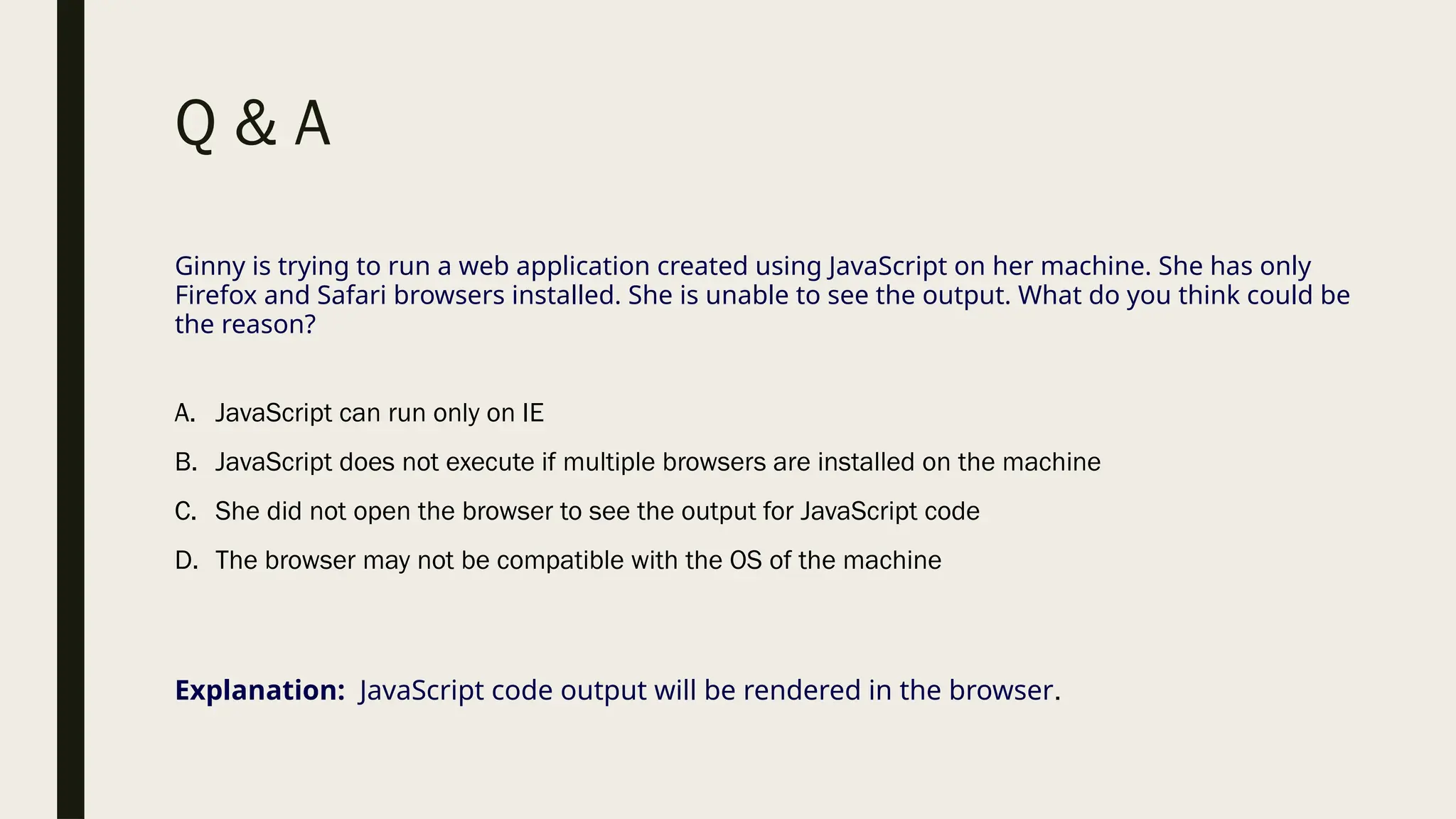 Q & A
Ginny is trying to run a web application created using JavaScript on her machine. She has only
Firefox and Safari browsers installed. She is unable to see the output. What do you think could be
the reason?
A. JavaScript can run only on IE
B. JavaScript does not execute if multiple browsers are installed on the machine
C. She did not open the browser to see the output for JavaScript code
D. The browser may not be compatible with the OS of the machine
Explanation: JavaScript code output will be rendered in the browser.
 