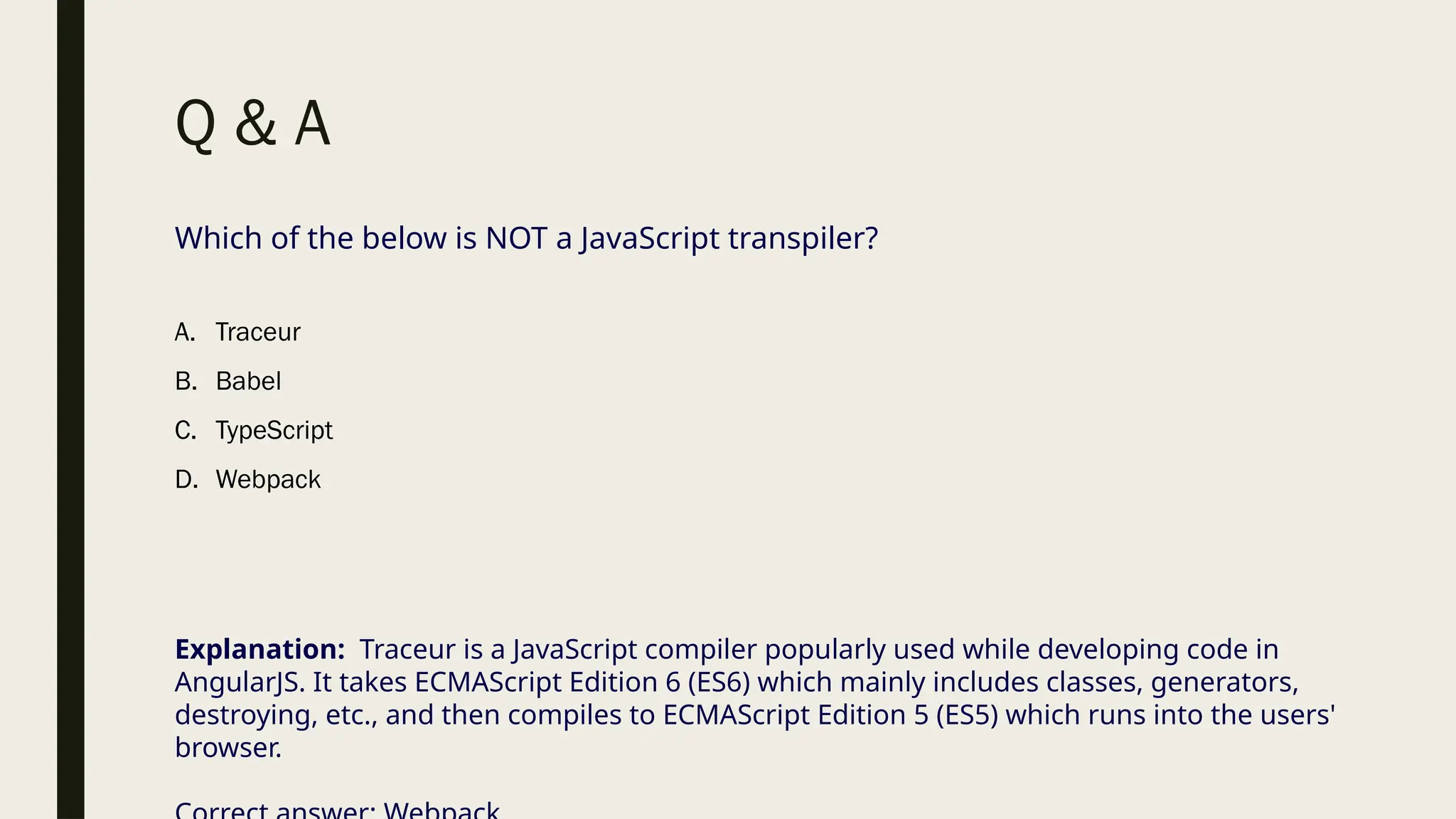 Q & A
Which of the below is NOT a JavaScript transpiler?
A. Traceur
B. Babel
C. TypeScript
D. Webpack
Explanation: Traceur is a JavaScript compiler popularly used while developing code in
AngularJS. It takes ECMAScript Edition 6 (ES6) which mainly includes classes, generators,
destroying, etc., and then compiles to ECMAScript Edition 5 (ES5) which runs into the users'
browser.
 
