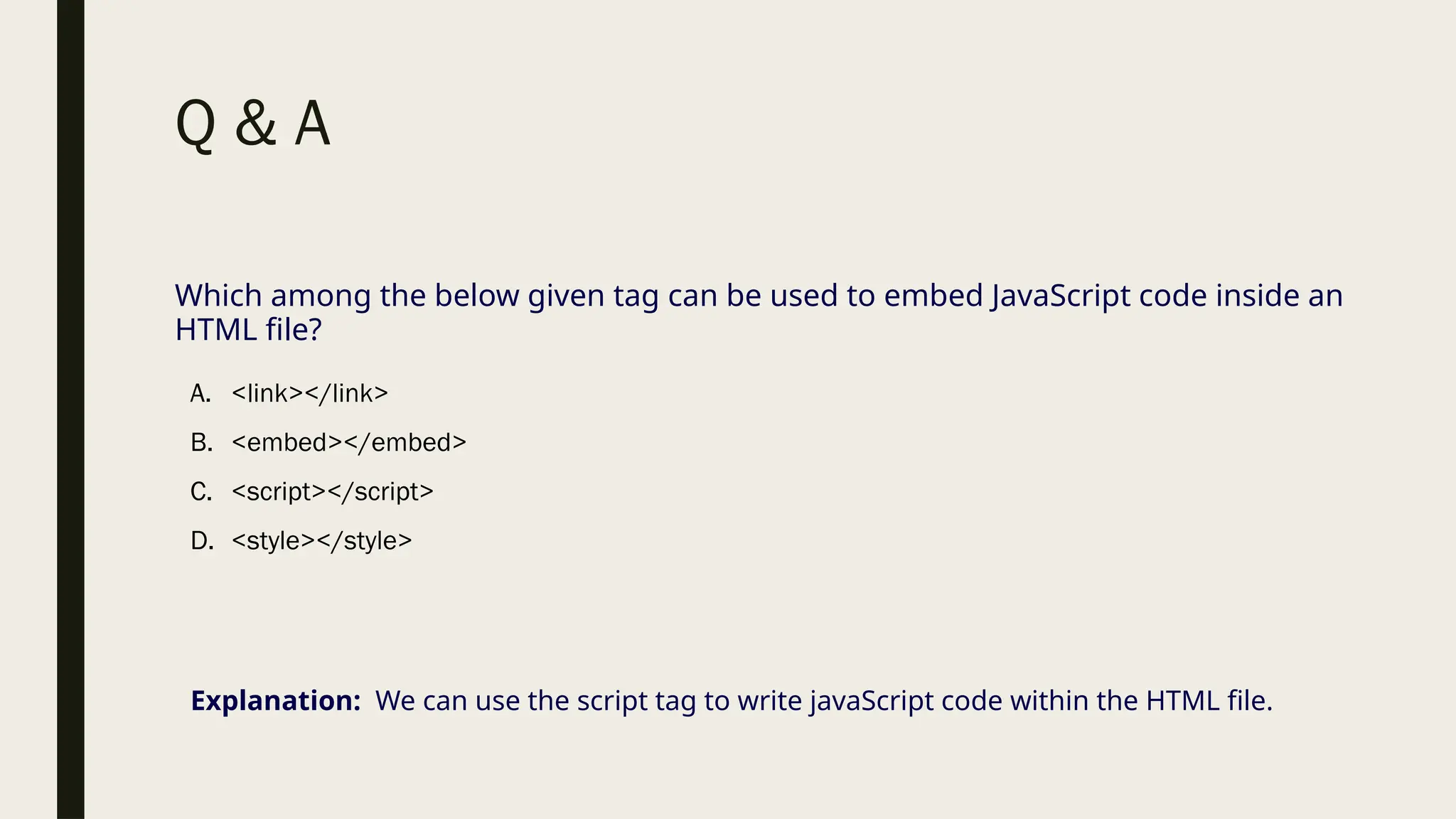 Q & A
Which among the below given tag can be used to embed JavaScript code inside an
HTML file?
A. <link></link>
B. <embed></embed>
C. <script></script>
D. <style></style>
Explanation: We can use the script tag to write javaScript code within the HTML file.
 