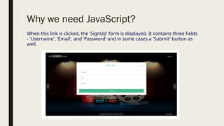 Why we need JavaScript?
When this link is clicked, the 'SignUp' form is displayed. It contains three fields
- 'Username', 'Email', and 'Password' and in some cases a 'Submit' button as
well.
 