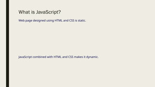 What is JavaScript?
Web page designed using HTML and CSS is static.
JavaScript combined with HTML and CSS makes it dynamic.
 