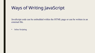 Ways of Writing JavaScript
JavaScript code can be embedded within the HTML page or can be written in an
external file.
• Inline Scripting
 