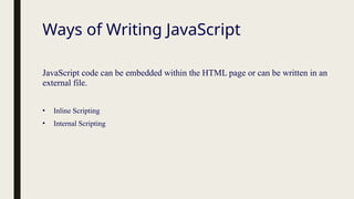Ways of Writing JavaScript
JavaScript code can be embedded within the HTML page or can be written in an
external file.
• Inline Scripting
• Internal Scripting
 