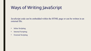 Ways of Writing JavaScript
JavaScript code can be embedded within the HTML page or can be written in an
external file.
• Inline Scripting
• Internal Scripting
• External Scripting
 