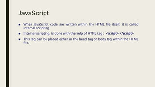 JavaScript
■ When JavaScript code are written within the HTML file itself, it is called
internal scripting.
■ Internal scripting, is done with the help of HTML tag : <script> </script>
■ This tag can be placed either in the head tag or body tag within the HTML
file.
 