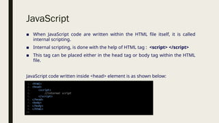 JavaScript
■ When JavaScript code are written within the HTML file itself, it is called
internal scripting.
■ Internal scripting, is done with the help of HTML tag : <script> </script>
■ This tag can be placed either in the head tag or body tag within the HTML
file.
JavaScript code written inside <head> element is as shown below:
 