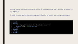 JavaScript code can be written in an external file also. The file containing JavaScript code is saved with the extension *.js
(e.g. fileName.js)
To include the external JavaScript file, the script tag is used with attribute 'src' as shown in the below-given code-snippet:
 