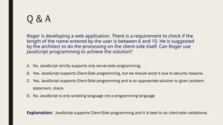 Q & A
Roger is developing a web application. There is a requirement to check if the
length of the name entered by the user is between 6 and 10. He is suggested
by the architect to do the processing on the client-side itself. Can Roger use
JavaScript programming to achieve the solution?
A. No, JavaScript strictly supports only server-side programming.
B. Yes, JavaScript supports Client-Side programming, but we should avoid it due to security reasons.
C. Yes, JavaScript supports Client-Side programming and is an appropriate solution to given problem
statement. check
D. No, JavaScript is only scripting language not a programming language
Explanation: JavaScript supports Client-Side programming and it is best to do client-side validations.
 