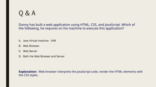 Q & A
Danny has built a web application using HTML, CSS, and JavaScript. Which of
the following, he requires on his machine to execute this application?
A. Java Virtual machine - JVM
B. Web Browser
C. Web Server
D. Both the Web Browser and Server
Explanation: Web browser interprets the JavaScript code, render the HTML elements with
the CSS styles.
 