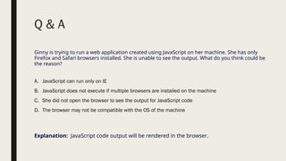 Q & A
Ginny is trying to run a web application created using JavaScript on her machine. She has only
Firefox and Safari browsers installed. She is unable to see the output. What do you think could be
the reason?
A. JavaScript can run only on IE
B. JavaScript does not execute if multiple browsers are installed on the machine
C. She did not open the browser to see the output for JavaScript code
D. The browser may not be compatible with the OS of the machine
Explanation: JavaScript code output will be rendered in the browser.
 