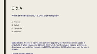 Q & A
Which of the below is NOT a JavaScript transpiler?
A. Traceur
B. Babel
C. TypeScript
D. Webpack
Explanation: Traceur is a JavaScript compiler popularly used while developing code in
AngularJS. It takes ECMAScript Edition 6 (ES6) which mainly includes classes, generators,
destroying, etc., and then compiles to ECMAScript Edition 5 (ES5) which runs into the users'
browser.
 