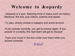 Welcome to Jeopardy -Jeopardy is  a quiz  featuring trivia in topics such as history,  literature, the arts, pop culture, science and sports.  -To play, simply choose a category and score amount. -If you answer correctly, you get to choose again. If you  answer in correctly, the next team will get to choose! -Type your score in the box under your team when you  answer correctly. Enjoy!! 