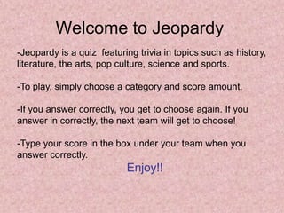 Welcome to Jeopardy
-Jeopardy is a quiz featuring trivia in topics such as history,
literature, the arts, pop culture, science and sports.

-To play, simply choose a category and score amount.

-If you answer correctly, you get to choose again. If you
answer in correctly, the next team will get to choose!

-Type your score in the box under your team when you
answer correctly.
                           Enjoy!!
 