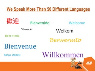 We Speak More Than 50 Different Languages

 gӭ                    Bienvenido       Welcome
                Vtme t?
                                    Welkom
Bem-vindo
                                Benvenuto
Bienvenue
?? ?ҦӦ
                             Willkommen
 