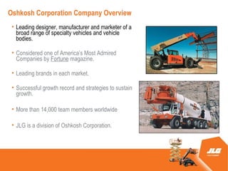Oshkosh Corporation Company Overview
 ? Leading designer, manufacturer and marketer of a
   broad range of specialty vehicles and vehicle
   bodies.

 ? Considered one of Americas Most Admired
   Companies by Fortune magazine.

 ? Leading brands in each market.

 ? Successful growth record and strategies to sustain
   growth.

 ? More than 14,000 team members worldwide

 ? JLG is a division of Oshkosh Corporation.
 
