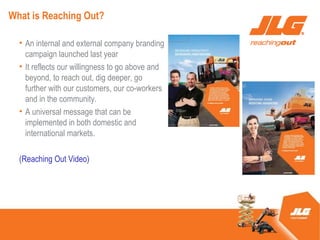 What is Reaching Out?

  ? An internal and external company branding
    campaign launched last year
  ? It reflects our willingness to go above and
    beyond, to reach out, dig deeper, go
    further with our customers, our co-workers
    and in the community.
  ? A universal message that can be
    implemented in both domestic and
    international markets.

  (Reaching Out Video)
 