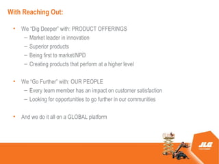 With Reaching Out:

 ?   We Dig Deeper with: PRODUCT OFFERINGS
      C Market leader in innovation
      C Superior products
      C Being first to market/NPD
      C Creating products that perform at a higher level

 ?   We Go Further with: OUR PEOPLE
      C Every team member has an impact on customer satisfaction
      C Looking for opportunities to go further in our communities

 ?   And we do it all on a GLOBAL platform
 