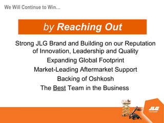 We Will Continue to Win


                by Reaching Out
    Strong JLG Brand and Building on our Reputation
          of Innovation, Leadership and Quality
                Expanding Global Footprint
          Market-Leading Aftermarket Support
                   Backing of Oshkosh
             The Best Team in the Business
 