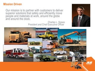 Mission Driven
 Our mission is to partner with customers to deliver
 superior solutions that safely and efficiently move
 people and materials at work, around the globe
 and around the clock.
                                        Charles L. Szews
                    President and Chief Executive Officer
 