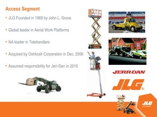 Access Segment
? JLG Founded in 1969 by John L. Grove

? Global leader in Aerial Work Platforms

? NA leader in Telehandlers

? Acquired by Oshkosh Corporation in Dec. 2006

? Assumed responsibility for Jerr-Dan in 2010
 