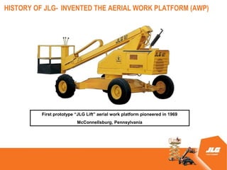 HISTORY OF JLG- INVENTED THE AERIAL WORK PLATFORM (AWP)




          First prototype JLG Lift aerial work platform pioneered in 1969
                          McConnellsburg, Pennsylvania
 