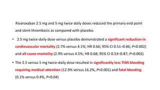 • Rivaroxaban 2.5 mg and 5 mg twice daily doses reduced the primary end point
and stent thrombosis as compared with placebo.
• 2.5 mg twice-daily dose versus placebo demonstrated a significant reduction in
cardiovascular mortality (2.7% versus 4.1%; HR 0.66; 95% CI 0.51–0.86; P=0.002)
and all cause mortality (2.9% versus 4.5%; HR 0.68; 95% CI 0.53–0.87; P=0.002)
• The 2.5 versus 5 mg twice-daily dose resulted in significantly less TIMI bleeding
requiring medical attention (12.9% versus 16.2%, P<0.001) and fatal bleeding
(0.1% versus 0.4%, P=0.04)
 