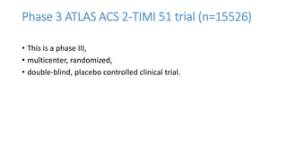 Phase 3 ATLAS ACS 2-TIMI 51 trial (n=15526)
• This is a phase III,
• multicenter, randomized,
• double-blind, placebo controlled clinical trial.
 