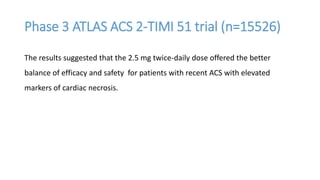 Phase 3 ATLAS ACS 2-TIMI 51 trial (n=15526)
The results suggested that the 2.5 mg twice-daily dose offered the better
balance of efficacy and safety for patients with recent ACS with elevated
markers of cardiac necrosis.
 