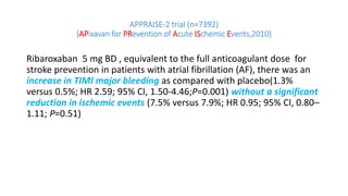 APPRAISE-2 trial (n=7392)
(APixavan for PRevention of Acute ISchemic Events,2010)
Ribaroxaban 5 mg BD , equivalent to the full anticoagulant dose for
stroke prevention in patients with atrial fibrillation (AF), there was an
increase in TIMI major bleeding as compared with placebo(1.3%
versus 0.5%; HR 2.59; 95% CI, 1.50-4.46;P=0.001) without a significant
reduction in ischemic events (7.5% versus 7.9%; HR 0.95; 95% CI, 0.80–
1.11; P=0.51)
 