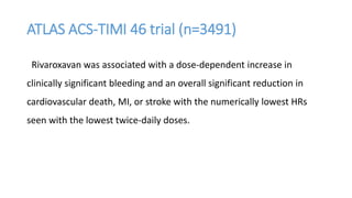 ATLAS ACS-TIMI 46 trial (n=3491)
Rivaroxavan was associated with a dose-dependent increase in
clinically significant bleeding and an overall significant reduction in
cardiovascular death, MI, or stroke with the numerically lowest HRs
seen with the lowest twice-daily doses.
 