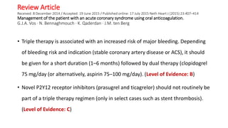 Review Article
Received: 8 December 2014 / Accepted: 19 June 2015 / Published online: 17 July 2015 Neth Heart J (2015) 23:407–414
Management of the patient with an acute coronary syndrome using oral anticoagulation.
G.J.A. Vos · N. Bennaghmouch · K. Qaderdan · J.M. ten Berg
• Triple therapy is associated with an increased risk of major bleeding. Depending
of bleeding risk and indication (stable coronary artery disease or ACS), it should
be given for a short duration (1–6 months) followed by dual therapy (clopidogrel
75 mg/day (or alternatively, aspirin 75–100 mg/day). (Level of Evidence: B)
• Novel P2Y12 receptor inhibitors (prasugrel and ticagrelor) should not routinely be
part of a triple therapy regimen (only in select cases such as stent thrombosis).
(Level of Evidence: C)
 