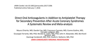 Direct Oral Anticoagulants in Addition to Antiplatelet Therapy
for Secondary Prevention After Acute Coronary Syndromes
A Systematic Review and Meta-analysis
Mauro Chiarito, MD; Davide Cao, MD; Francesco Cannata, MD; Cosmo Godino, MD;
Corrado Lodigiani, MD;
Giuseppe Ferrante, MD, PhD; Renato D. Lopes, MD, PhD; John H. Alexander, MD; Bernhard
Reimers, MD;
Gianluigi Condorelli, MD, PhD; Giulio G. Stefanini, MD, PhD
JAMA CARDIOLOGY/ ORIGINAL INVESTIGAION
JAMA Cardiol. doi:10.1001/jamacardio.2017.5306
Published online February 7, 2018
 