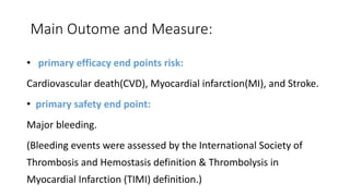 Main Outome and Measure:
• primary efficacy end points risk:
Cardiovascular death(CVD), Myocardial infarction(MI), and Stroke.
• primary safety end point:
Major bleeding.
(Bleeding events were assessed by the International Society of
Thrombosis and Hemostasis definition & Thrombolysis in
Myocardial Infarction (TIMI) definition.)
 