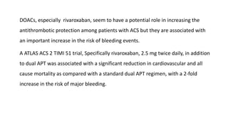 DOACs, especially rivaroxaban, seem to have a potential role in increasing the
antithrombotic protection among patients with ACS but they are associated with
an important increase in the risk of bleeding events.
A ATLAS ACS 2 TIMI 51 trial, Specifically rivaroxaban, 2.5 mg twice daily, in addition
to dual APT was associated with a significant reduction in cardiovascular and all
cause mortality as compared with a standard dual APT regimen, with a 2-fold
increase in the risk of major bleeding.
 
