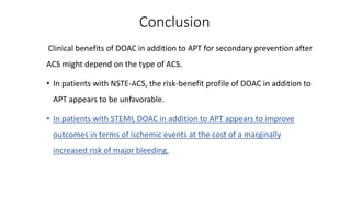 Conclusion
Clinical benefits of DOAC in addition to APT for secondary prevention after
ACS might depend on the type of ACS.
• In patients with NSTE-ACS, the risk-benefit profile of DOAC in addition to
APT appears to be unfavorable.
• In patients with STEMI, DOAC in addition to APT appears to improve
outcomes in terms of ischemic events at the cost of a marginally
increased risk of major bleeding.
 