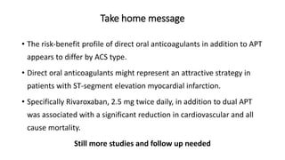 Take home message
• The risk-benefit profile of direct oral anticoagulants in addition to APT
appears to differ by ACS type.
• Direct oral anticoagulants might represent an attractive strategy in
patients with ST-segment elevation myocardial infarction.
• Specifically Rivaroxaban, 2.5 mg twice daily, in addition to dual APT
was associated with a significant reduction in cardiovascular and all
cause mortality.
Still more studies and follow up needed
 