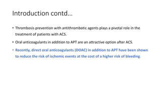 Introduction contd…
• Thrombosis prevention with antithrombotic agents plays a pivotal role in the
treatment of patients with ACS.
• Oral anticoagulants in addition to APT are an attractive option after ACS.
• Recently, direct oral anticoagulants (DOAC) in addition to APT have been shown
to reduce the risk of ischemic events at the cost of a higher risk of bleeding.
 