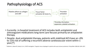 Pathophysiology of ACS
• Currently in-hospital treatment of ACS includes both antiplatelet and
anticoagulant medications long-term care focuses primarily on antiplatelet
therapy.
• Despite dual-antiplatelet therapy, patients with stabilized ACS have an ≈9%
to 11% risk of suffering a recurrent adverse cardiovascular event within 1
year.[*]
Platelet adhere to collagen
and vWF
Tissue factor
activation & Factor Xa
Thrombin
activation
Thrombus formation,
expansion, platelet activation
* Wallentin L, Becker RC, Budaj A, et al.; PLATO Investigators. Ticagrelor versus clopidogrel in patients with acute coronary syndromes. N Engl JMed. 2009;361:1045–1057.
 