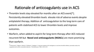 Rationale of anticoagulants use in ACS
• Thrombin levels stay elevated for months after an ACS event[*].
Persistently elevated thrombin levels elevate risk of adverse events despite
antiplatelet therapy. Addition of anticoagulation to the long-term care of
patients with stabilized ACS to lower thrombin levels and improve
outcomes.
• Warfarin, when added to aspirin for long-term therapy after ACS reduced
recurrent MI but Novel oral anticoagulants (NOACs) are more promising
than warfarin.
*Christersson C, Oldgren J, Bylock A, Wallentin L, Siegbahn A. Long-term treatment with ximelagatran, an oral direct thrombin inhibitor, persistently reduces the
coagulation activity after a myocardial infarction. J ThrombHaemost. 2005;3:2245–2253.
 