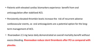 • Patients with elevated cardiac biomarkers experience benefit from oral
anticoagulation after stabilized ACS.
• Persistently elevated thrombin levels increase the risk of recurrent adverse
cardiovascular events, so oral anticoagulants are a potential option for the long-
term management of ACS.
• Rivaroxaban 2.5 mg twice daily demonstrated an overall mortality benefit without
excess bleeding. Rivaroxaban reduce stent thrombosis after PCI as compared with
placebo.
 
