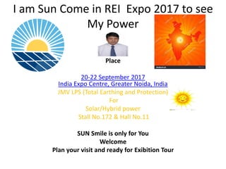 I am Sun Come in REI Expo 2017 to see
My Power
Place
20-22 September 2017
India Expo Centre, Greater Noida, India
JMV LPS (Total Earthing and Protection)
For
Solar/Hybrid power
Stall No.172 & Hall No.11
SUN Smile is only for You
Welcome
Plan your visit and ready for Exibition Tour
 