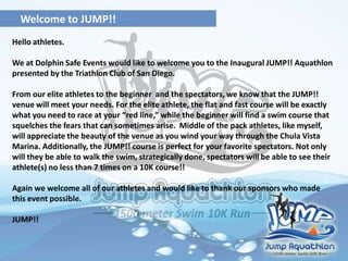 Welcome to JUMP!!
Hello athletes.
We at Dolphin Safe Events would like to welcome you to the Inaugural JUMP!! Aquathlon
presented by the Triathlon Club of San Diego.
From our elite athletes to the beginner and the spectators, we know that the JUMP!!
venue will meet your needs. For the elite athlete, the flat and fast course will be exactly
what you need to race at your “red line,” while the beginner will find a swim course that
squelches the fears that can sometimes arise. Middle of the pack athletes, like myself,
will appreciate the beauty of the venue as you wind your way through the Chula Vista
Marina. Additionally, the JUMP!! course is perfect for your favorite spectators. Not only
will they be able to walk the swim, strategically done, spectators will be able to see their
athlete(s) no less than 7 times on a 10K course!!
Again we welcome all of our athletes and would like to thank our sponsors who made
this event possible.
JUMP!!
 
