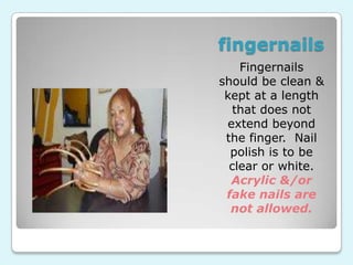 fingernails
    Fingernails
should be clean &
 kept at a length
   that does not
 extend beyond
 the finger. Nail
  polish is to be
  clear or white.
  Acrylic &/or
 fake nails are
  not allowed.
 