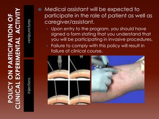    Medical assistant will be expected to
                    participate in the role of patient as well as
                    caregiver/assistant.
venipunctures       › Upon entry to the program, you should have
                      signed a form stating that you understand that
                      you will be participating in invasive procedures.
                    › Failure to comply with this policy will result in
                      failure of clinical course.
injections
 