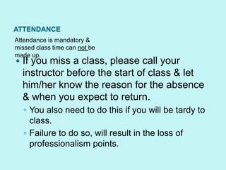 ATTENDANCE
Attendance is mandatory &
missed class time can not be
made up.
   If you miss a class, please call your
    instructor before the start of class & let
    him/her know the reason for the absence
    & when you expect to return.
    ◦ You also need to do this if you will be tardy to
      class.
    ◦ Failure to do so, will result in the loss of
      professionalism points.
 