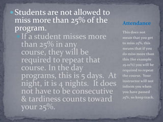  Students are not allowed to
 miss more than 25% of the          Attendance
 program.                           This does not
  If a student misses more         mean that you get

   than 25% in any                  to miss 25%, this
                                    means that if you
   course, they will be             do miss more than

   required to repeat that          this (for example
                                    25.01%) you will be
   course. In the day               required to repeat
   programs, this is 5 days. At     the course. Your
                                    instructor will not
   night, it is 4 nights. It does   inform you when
   not have to be consecutive       you have passed

   & tardiness counts toward        25%, so keep track.

   your 25%.
 