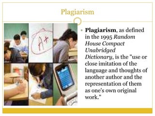 Plagiarism

      Plagiarism, as defined
       in the 1995 Random
       House Compact
       Unabridged
       Dictionary, is the "use or
       close imitation of the
       language and thoughts of
       another author and the
       representation of them
       as one's own original
       work."
 
