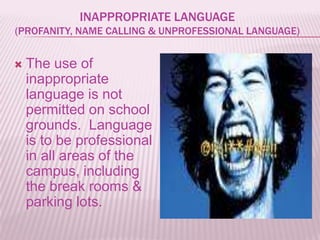 INAPPROPRIATE LANGUAGE
(PROFANITY, NAME CALLING & UNPROFESSIONAL LANGUAGE)


   The use of
    inappropriate
    language is not
    permitted on school
    grounds. Language
    is to be professional
    in all areas of the
    campus, including
    the break rooms &
    parking lots.
 